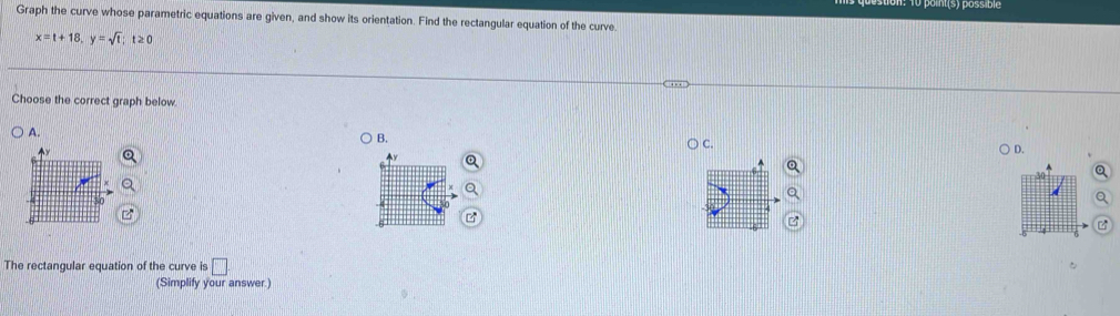 1o point(s) possible 
Graph the curve whose parametric equations are given, and show its orientation. Find the rectangular equation of the curve
x=t+18, y=sqrt(t) t≥ 0 
Choose the correct graph below 
A. 
B. C. 
) D. 
The rectangular equation of the curve is □ 
(Simplify your answer.)