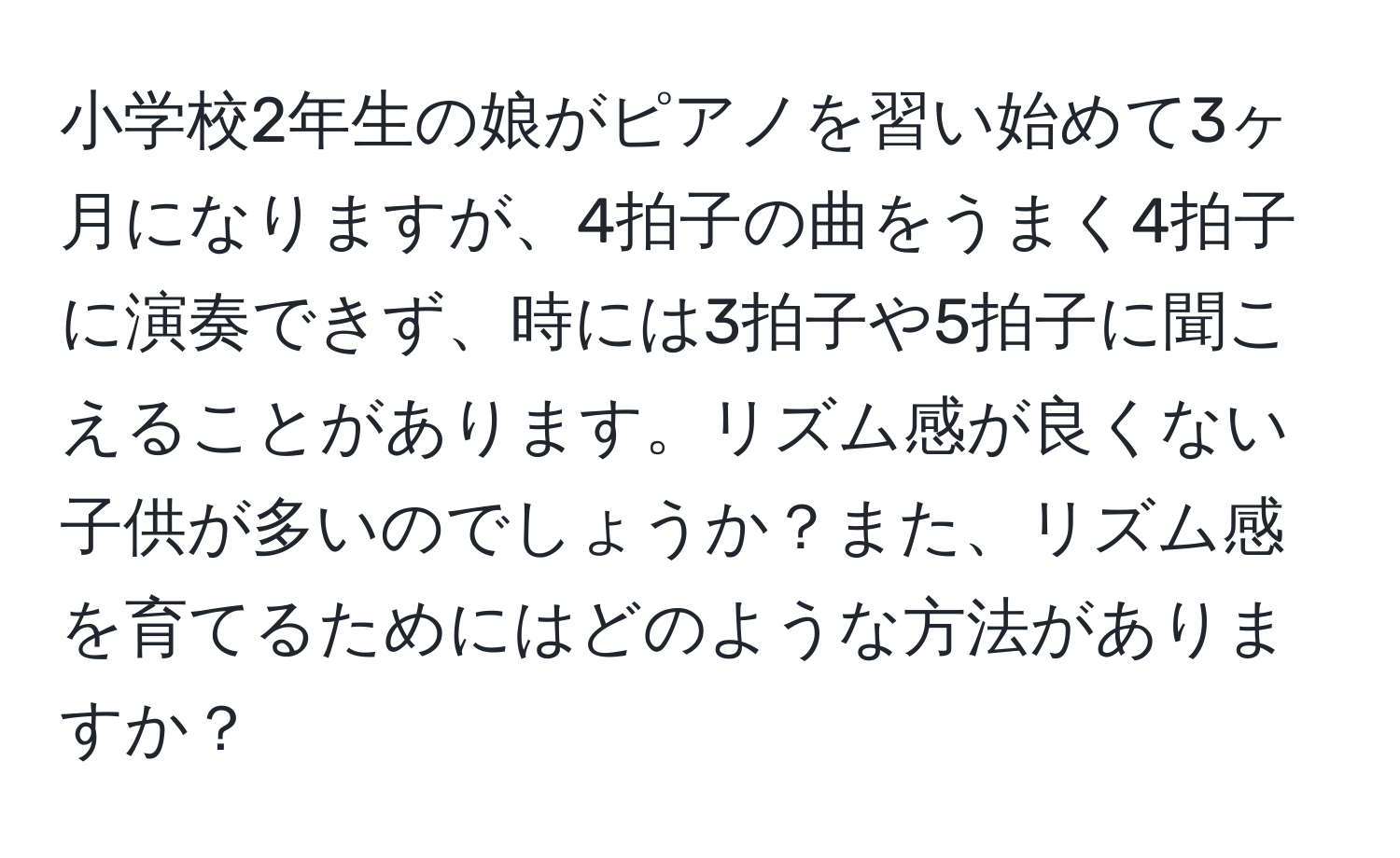 小学校2年生の娘がピアノを習い始めて3ヶ月になりますが、4拍子の曲をうまく4拍子に演奏できず、時には3拍子や5拍子に聞こえることがあります。リズム感が良くない子供が多いのでしょうか？また、リズム感を育てるためにはどのような方法がありますか？