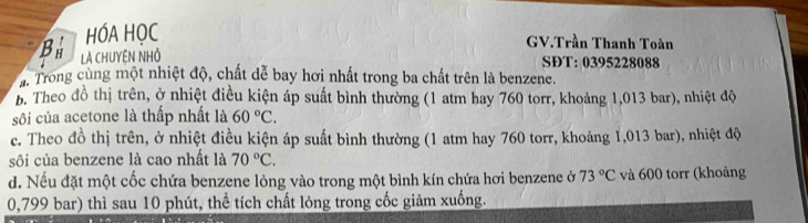 HÓA HỌC
GV.Trần Thanh Toàn
B Là CHUYệN NHỏ SĐT: 0395228088
a. Trong cùng một nhiệt độ, chất dễ bay hơi nhất trong ba chất trên là benzene.
b. Theo đồ thị trên, ở nhiệt điều kiện áp suất bình thường (1 atm hay 760 torr, khoảng 1,013 bar), nhiệt độ
sôi của acetone là thấp nhất là 60°C.
c. Theo đồ thị trên, ở nhiệt điều kiện áp suất bình thường (1 atm hay 760 torr, khoảng 1,013 bar), nhiệt độ
sôi của benzene là cao nhất là 70°C.
d. Nếu đặt một cốc chứa benzene lỏng vào trong một bình kín chứa hơi benzene ở 73°C và 600 torr (khoảng
0,799 bar) thì sau 10 phút, thể tích chất lỏng trong cốc giảm xuống.