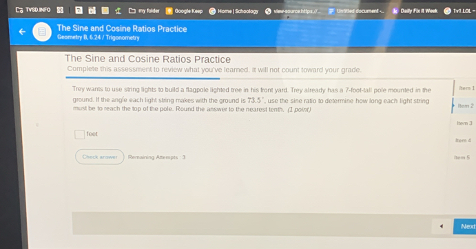 TVSDJINFO my folder Google Keep Home | Schoology view-source https.//.. Untitled document-.. Daily Fix It Week 1v1.LOL - 
The Sine and Cosine Ratios Practice 
Geometry B, 6.24 / Trigonometry 
The Sine and Cosine Ratios Practice 
Complete this assessment to review what you've learned. It will not count toward your grade. 
Trey wants to use string lights to build a flagpole lighted tree in his front yard. Trey already has a 7-foot -tall pole mounted in the ltem 1 
ground. If the angle each light string makes with the ground is 73.5° , use the sine ratio to determine how long each light string 
must be to reach the top of the pole. Round the answer to the nearest tenth. (1 point) ltem 2 
iltem 3 
feet 
Item 4 
Check answer Remaining Attempts : 3 1tem 5 
Next