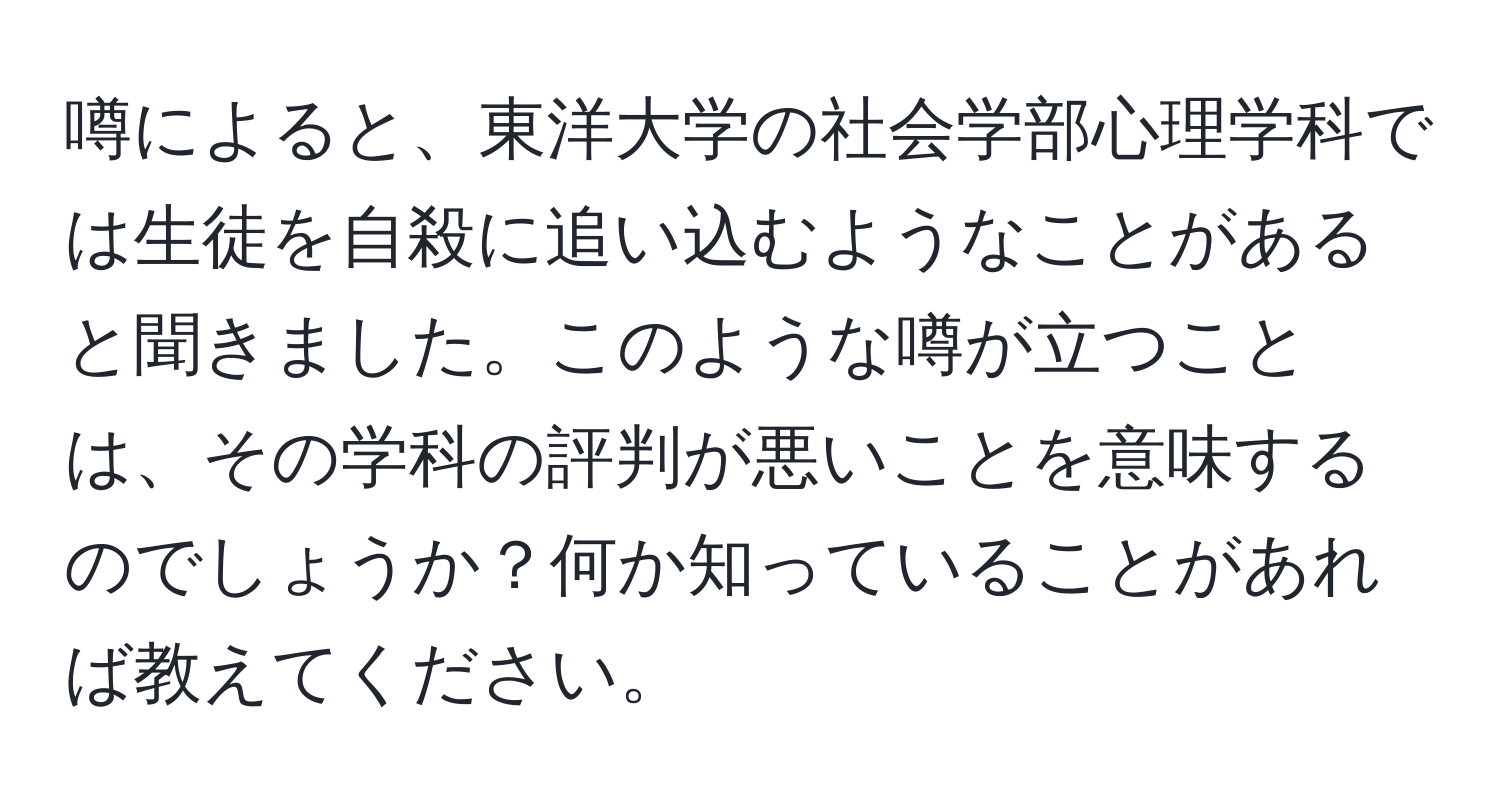 噂によると、東洋大学の社会学部心理学科では生徒を自殺に追い込むようなことがあると聞きました。このような噂が立つことは、その学科の評判が悪いことを意味するのでしょうか？何か知っていることがあれば教えてください。