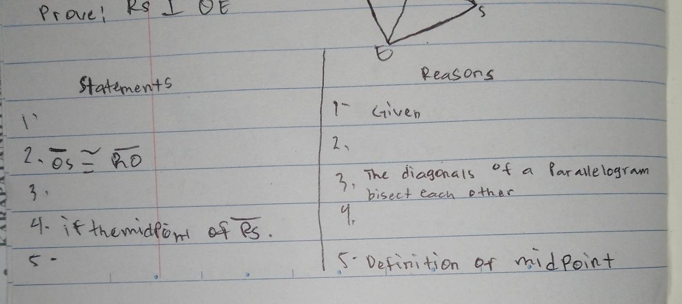 Prove! RS I OE 
Reasons 
statements 
1-Given 
2, 
2、 overline OS≌ overline RO
3. The diagonals of a farallelogram 
3. bisect each other 
4. if themidpon of overline RS. 
9. 
5- 
5. Definition of midpoint