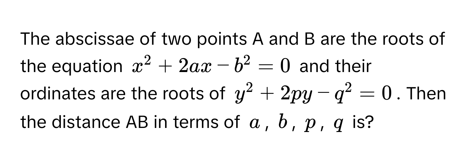 The abscissae of two points A and B are the roots of the equation $x^2 + 2ax - b^2 = 0$ and their ordinates are the roots of $y^2 + 2py - q^2 = 0$. Then the distance AB in terms of $a$, $b$, $p$, $q$ is?