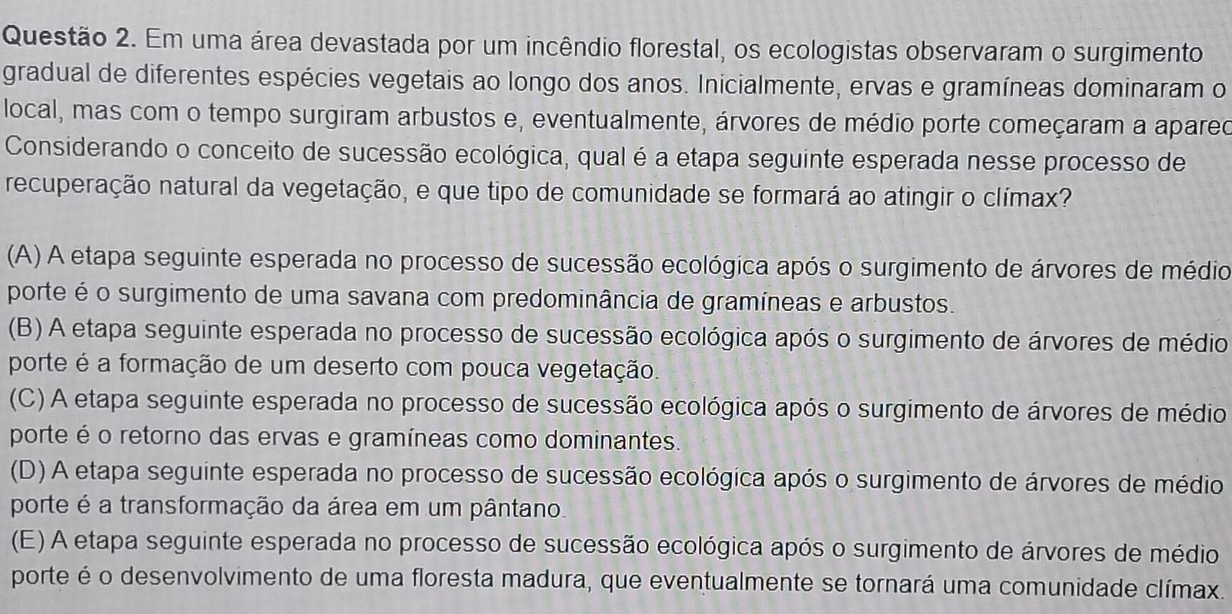 Em uma área devastada por um incêndio florestal, os ecologistas observaram o surgimento
gradual de diferentes espécies vegetais ao longo dos anos. Inicialmente, ervas e gramíneas dominaram o
local, mas com o tempo surgiram arbustos e, eventualmente, árvores de médio porte começaram a apareo
Considerando o conceito de sucessão ecológica, qual é a etapa seguinte esperada nesse processo de
recuperação natural da vegetação, e que tipo de comunidade se formará ao atingir o clímax?
(A) A etapa seguinte esperada no processo de sucessão ecológica após o surgimento de árvores de médio
porte é o surgimento de uma savana com predominância de gramíneas e arbustos.
(B) A etapa seguinte esperada no processo de sucessão ecológica após o surgimento de árvores de médio
porte é a formação de um deserto com pouca vegetação.
(C) A etapa seguinte esperada no processo de sucessão ecológica após o surgimento de árvores de médio
porte é o retorno das ervas e gramíneas como dominantes.
(D) A etapa seguinte esperada no processo de sucessão ecológica após o surgimento de árvores de médio
porte é a transformação da área em um pântano.
(E) A etapa seguinte esperada no processo de sucessão ecológica após o surgimento de árvores de médio
porte é o desenvolvimento de uma floresta madura, que eventualmente se tornará uma comunidade clímax.