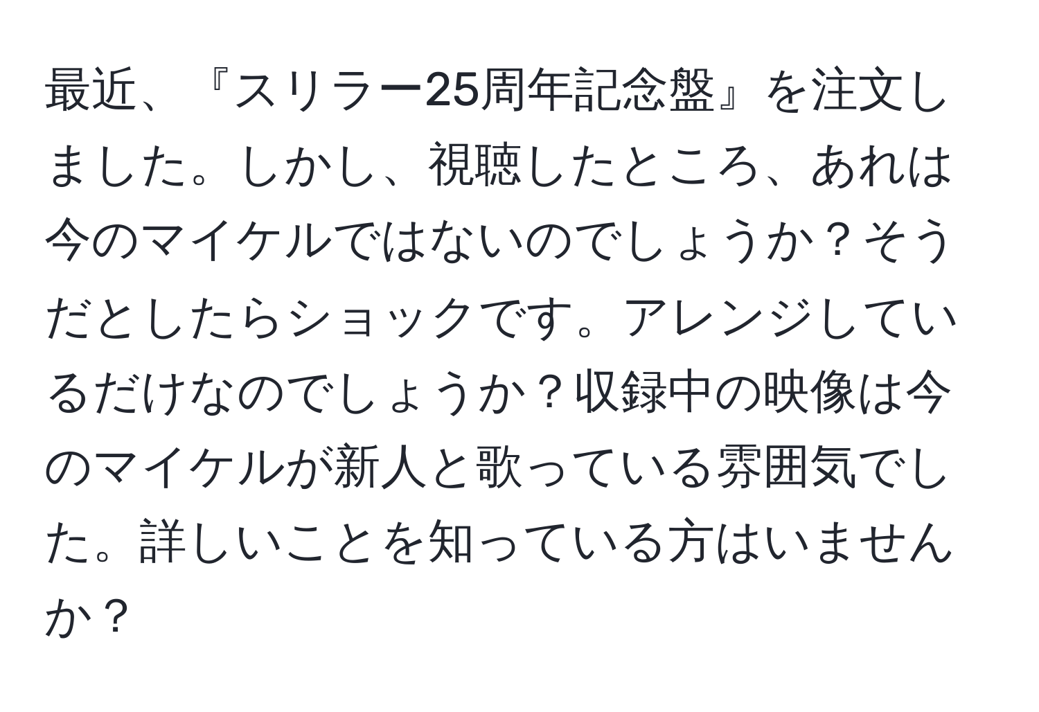 最近、『スリラー25周年記念盤』を注文しました。しかし、視聴したところ、あれは今のマイケルではないのでしょうか？そうだとしたらショックです。アレンジしているだけなのでしょうか？収録中の映像は今のマイケルが新人と歌っている雰囲気でした。詳しいことを知っている方はいませんか？