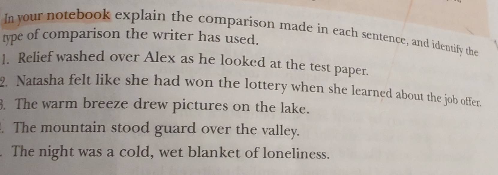 In your notebook explain the comparison made in each sentence, and identify the 
type of comparison the writer has used. 
1. Relief washed over Alex as he looked at the test paper. 
2. Natasha felt like she had won the lottery when she learned about the job offer. 
3. The warm breeze drew pictures on the lake. 
. The mountain stood guard over the valley. 
. The night was a cold, wet blanket of loneliness.