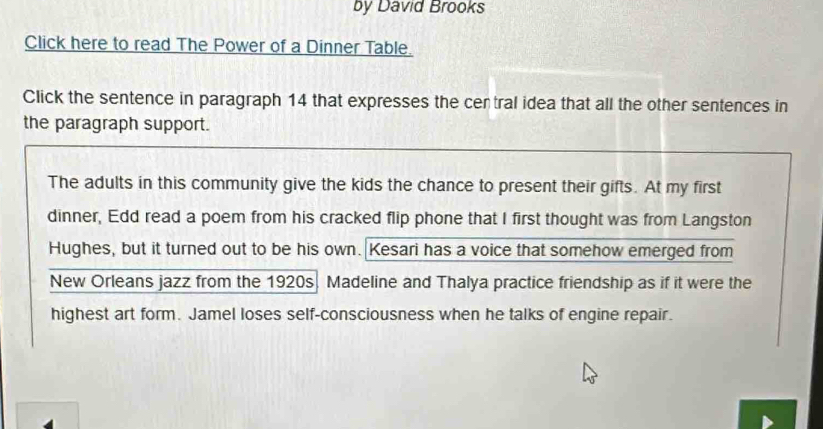 by David Brooks 
Click here to read The Power of a Dinner Table. 
Click the sentence in paragraph 14 that expresses the cer tral idea that all the other sentences in 
the paragraph support. 
The adults in this community give the kids the chance to present their gifts. At my first 
dinner, Edd read a poem from his cracked flip phone that I first thought was from Langston 
Hughes, but it turned out to be his own. Kesari has a voice that somehow emerged from 
New Orleans jazz from the 1920s. Madeline and Thalya practice friendship as if it were the 
highest art form. Jamel loses self-consciousness when he talks of engine repair.