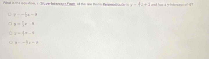 What is the equation, in Slope-Intercept Form, of the line that is Perpendicular to y= 3/7 x+2 and has a y-intercept of -9?
y=- 7/3 x-9
y= 7/3 x-9
y= 3/7 x-9
y=- 3/7 x-9