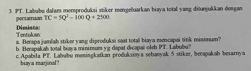 PT. Labubu dalam memproduksi stiker mengeluarkan biaya total yang ditunjukkan dengan 
persamaan TC=5Q^2-100Q+2500. 
Diminta: 
Tentukan: 
a. Berapa jumlah stiker yang diproduksi saat total biaya mencapai titik minimum? 
b. Berapakah total biaya minimum yg dapat dicapai oleh PT. Labubu? 
c.Apabila PT. Labubu meningkatkan produksinya sebanyak 5 stiker, berapakah besarnya 
biaya marjinal?