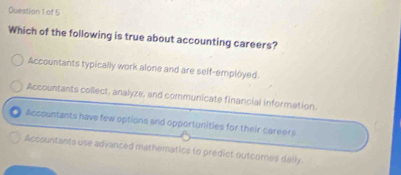 Which of the following is true about accounting careers?
Accountants typically work alone and are self-employed.
Accountants collect, analyze, and communicate financial information.
Accountants have few options and opportunities for their careers.
Accountants use advanced mathematics to predict outcomes daily.