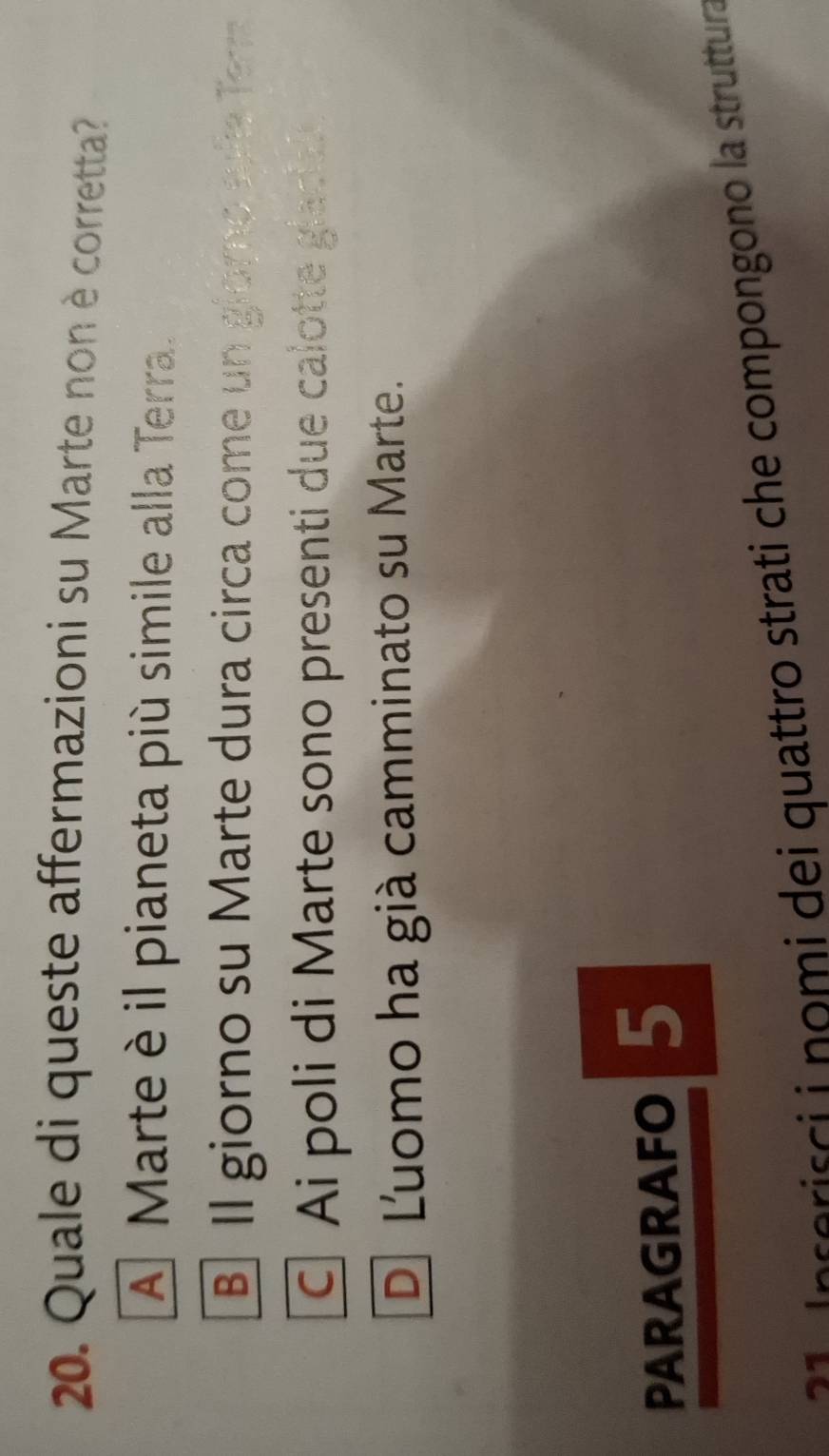 Quale di queste affermazioni su Marte non è corretta?
A Marteè il pianeta più simile alla Terra.
B Il giorno su Marte dura circa come un giomo sofe Ter
Ai poli di Marte sono presenti due calotte glacal
D Luomo ha già camminato su Marte.
PARAGRAFO 5
2 1 Inserisci i nomi dei quattro strati che compongono la struttura