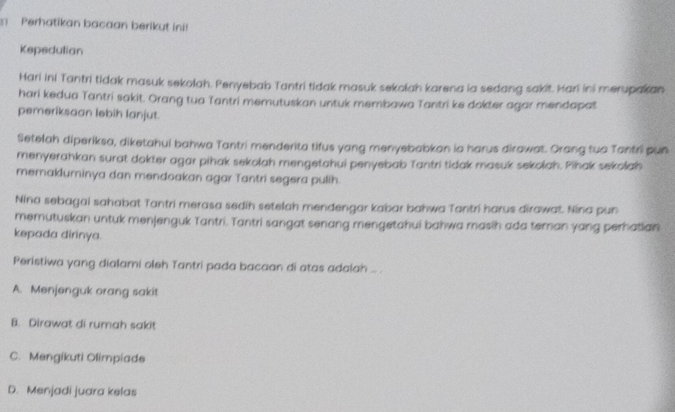 Perhatikan bacaan berikut ini!
Kepedutian
Hari ini Tantri tidak masuk sekolah. Penyebab Tantri tidak masuk sekolah karena ia sedang sakit. Hari ini merupakan
hari kedua Tantri sakit. Orang tua Tantri memutuskan untuk membawa Tantri ke dokter agar mendapat
pemeriksaan lebih lanjut.
Setelah diperiksa, diketahui bahwa Tantri menderita tifus yang menyebabkan io harus dirawat. Orang tuo Tantri pun
menyerahkan surat dokter agar pihak sekolah mengetahui penyebab Tantri tidak masuk sekolah. Pihak sekolah
memakluminya dan mendoakan agar Tantri segera pulih.
Nina sebagai sahabat Tantri merasa sedih setelah mendengar kabar bahwa Tantri harus dirawat. Nina pun
memutuskan untuk menjenguk Tantri. Tantri sangat senang mengetahui bahwa masih ada teman yang perhatian
kepada dirinya.
Peristiwa yang dialami oleh Tantri pada bacaan di atas adalah ....
A. Menjenguk orang sakit
B. Dirawat di rumah sakit
C. Mengikuti Olimpiade
D. Menjadi juara kelas