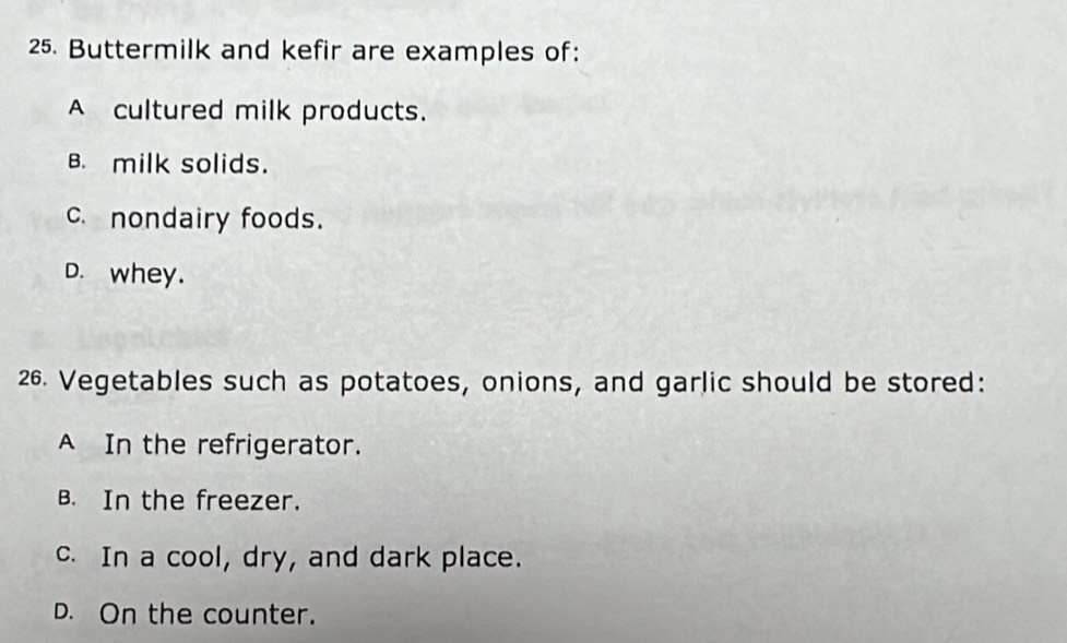 Buttermilk and kefir are examples of:
A cultured milk products.
B. milk solids.
c.nondairy foods.
D. whey.
26. Vegetables such as potatoes, onions, and garlic should be stored:
A In the refrigerator.
B. In the freezer.
c. In a cool, dry, and dark place.
D. On the counter.