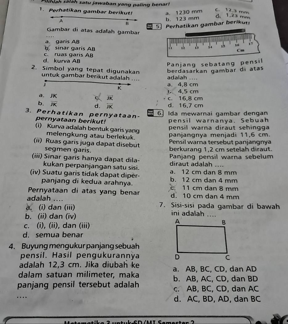 Pilihlah salah satu jawaban yang paling benar!
a. 1230 mm
C. 12.3 mm
1. Perhatikan gambar berikut! d、 1,23 mm
A
b. 123 mm
B
5.Perhatikan gambar berikut!
Gambar di atas adalah gambar
a. garis AB
b. sinar garis AB
c. ruas garis AB
d. kurva AB
Panjang sebatang pensil
2. Simbol yang tepat digunakan berdasarkan gambar di atas
untuk gambar berikut adalah .... adalah …..
J a. 4,8 cm
K
4,5 cm
a、 JK c. 16,8 cm
ς. vector JK
b. overline JK d. overline JK d. 16,7 cm
3. Perhatikan pernyataan-
6. Ida mewarnai gambar dengan
pernyataan berikut! pensil warnanya. Sebuah
(i) Kurva adalah bentuk garis yang
pensil warna diraut sehingga
melengkung atau berlekuk.
panjangnya menjadi 11,6 cm.
(ii) Ruas garis juga dapat disebut Pensil warna tersebut panjangnya
segmen garis. berkurang 1,2 cm setelah diraut.
(iii) Sinar garis hanya dapat dila- Panjang pensil warna sebelum
diraut adalah ....
kukan perpanjangan satu sisi.
(iv) Suatu garis tidak dapat dipër- a. 12 cm dan 8 mm
b. 12 cm dan 4 mm
panjang di kedua arahnya.
C. 11 cm dan 8 mm
Pernyataan di atas yang benar d. 10 cm dan 4 mm
adalah ....
7. Sisi-sisi pada gambar di bawah
a. (i) dan (iii) ini adalah ....
b. (ii) dan (iv)
c. (i), (ii), dan (iii)
d. semua benar
4. Buyung mengukur panjang sebuah
pensil. Hasil pengukurannya 
adalah 12,3 cm. Jika diubah ke
a. AB, BC, CD, dan AD
dalam satuan milimeter, maka
b. AB, AC, CD, dan BD
panjang pensil tersebut adalah
c. AB, BC, CD, dan AC
_…
d. AC, BD, AD, dan BC