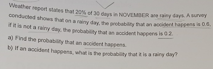 Weather report states that 20% of 30 days in NOVEMBER are rainy days. A survey 
conducted shows that on a rainy day, the probability that an accident happens is 0.6, 
if it is not a rainy day, the probability that an accident happens is 0.2. 
a) Find the probability that an accident happens. 
b) If an accident happens, what is the probability that it is a rainy day?