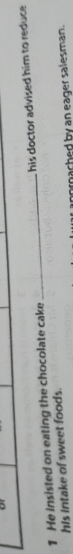 He insisted on eating the chocolate cake _his doctor advised him to reduce
his intake of sweet foods.
arnached by an eager salesman.