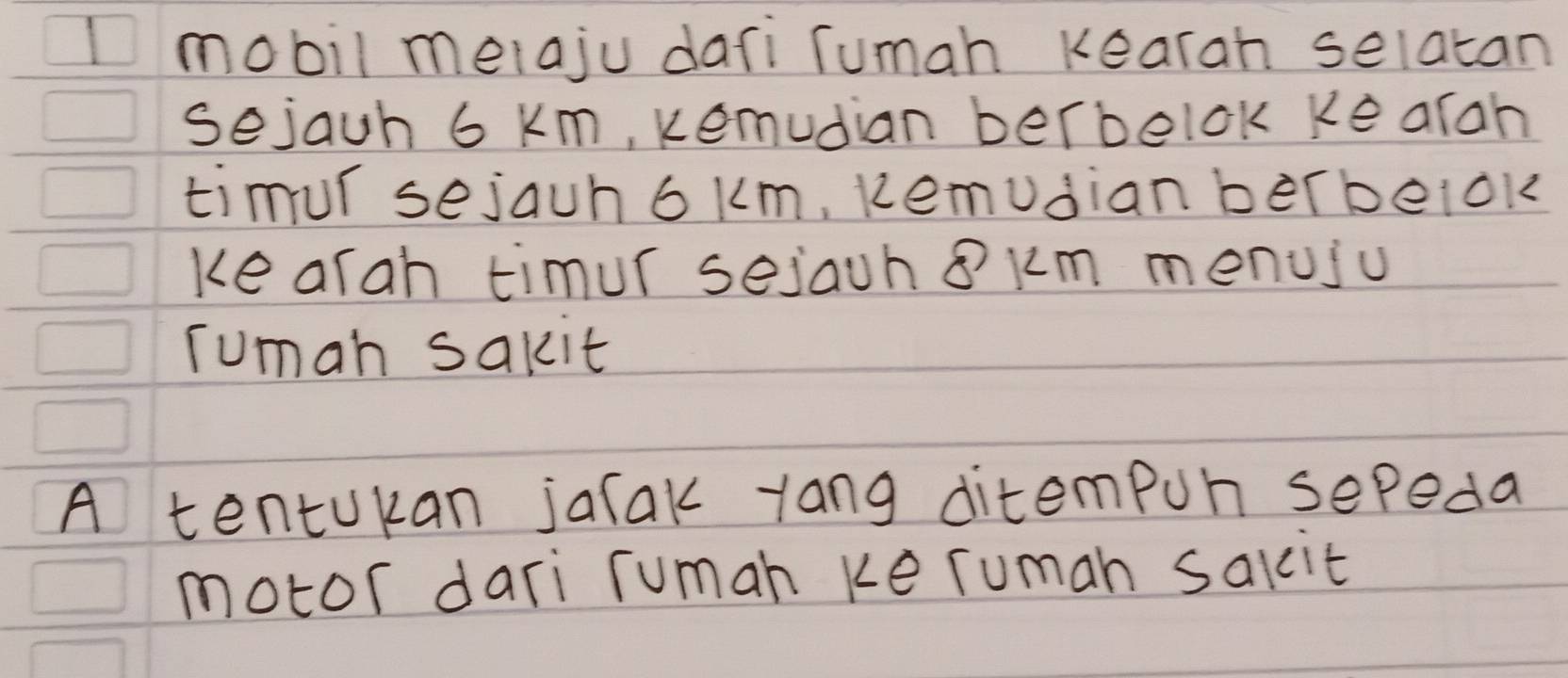 Imobil meiaju dafi Tumah kearah selatan 
sejauh 6 km, kemudian berbelok ke aran 
timur sejauh 6km, kemudian berbelok 
ke arah timur sejauh 8 km menuju 
Tuman sakit 
A tentukan jatak yang ditempun sepeda 
motor dari rumah ke ruman salcit