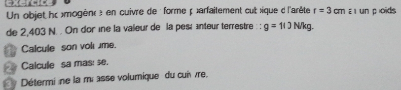 Un objet hc >mogèn( é en cuivre de forme p )arfaitement cub >ique d l'arête r=3cm a un poids 
de 2,403 N. . On dor ine la valeur de la pesé nteur terrestre : : g=10N/kg. 
Calcule son volume. 
Calcule sa mas: se. 
Détermi ne la mœ asse volumique du cuivre.