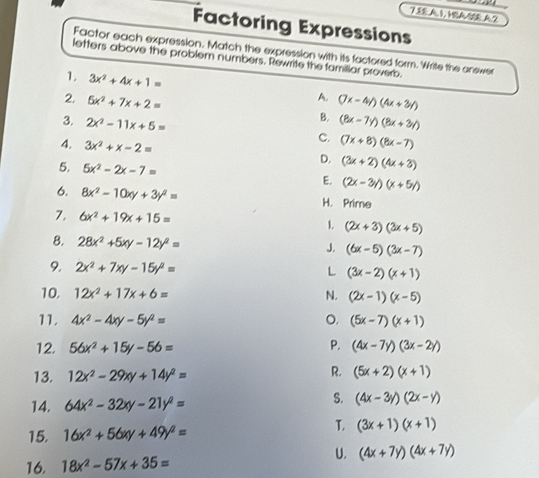 A1,1SASSEA2
Factoring Expressions
Factor each expression. Match the expression with its factored form. Write the anewer
letters above the problem numbers. Rewrite the famillar proverb.
1. 3x^2+4x+1= A,
2. 5x^2+7x+2= (7x-4y)(4x+3y)
B.
3. 2x^2-11x+5= (8x-7y)(8x+2y)
C, (7x+8)(8x-7)
4, 3x^2+x-2= D, (3x+2)(4x+3)
5. 5x^2-2x-7= E. (2x-3y)(x+5y)
6. 8x^2-10xy+3y^2= H. Prime
7. 6x^2+19x+15=
1. (2x+3)(3x+5)
8. 28x^2+5xy-12y^2=
J. (6x-5)(3x-7)
9 2x^2+7xy-15y^2=
L, (3x-2)(x+1)
10, 12x^2+17x+6= N. (2x-1)(x-5)
11. 4x^2-4xy-5y^2= O, (5x-7)(x+1)
12. 56x^2+15y-56= P. (4x-7y)(3x-2y)
R.
13. 12x^2-29xy+14y^2= (5x+2)(x+1)
S.
14. 64x^2-32xy-21y^2= (4x-3y)(2x-y)
15. 16x^2+56xy+49y^2=
L (3x+1)(x+1)
U. (4x+7y)(4x+7y)
16. 18x^2-57x+35=