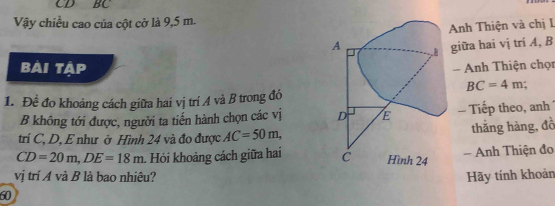 CD BC
Vậy chiều cao của cột cờ là 9,5 m. 
Anh Thiện và chị I 
giữa hai vị trí A, B
Bài tập - Anh Thiện chọn
BC=4m : 
1. Để đo khoảng cách giữa hai vị trí A và B trong đó 
B không tới được, người ta tiến hành chọn các vị - Tiếp theo, anh 
thắng hàng, đồ 
trí C, D, E như ở Hình 24 và đo được AC=50m,
CD=20m, DE=18m Hỏi khoảng cách giữa hai 
- Anh Thiện đo 
vị trí A và B là bao nhiêu? 
60 Hãy tính khoản