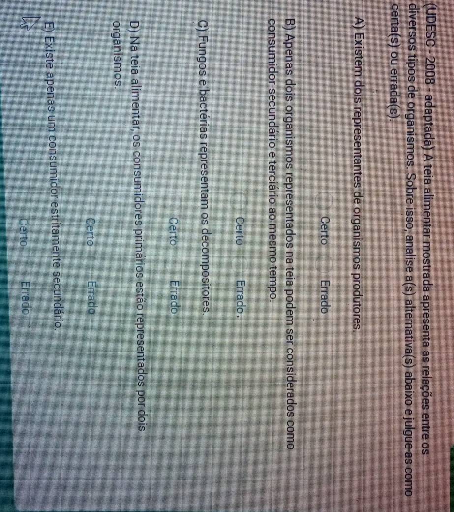 (UDESC - 2008 - adaptada) A teia alimentar mostrada apresenta as relações entre os
diversos tipos de organismos. Sobre isso, analise a(s) alternativa(s) abaixo e julgue-as como
certa(s) ou errada(s).
A) Existem dois representantes de organismos produtores.
Certo Errado
B) Apenas dois organismos representados na teia podem ser considerados como
consumidor secundário e terciário ao mesmo tempo.
Certo Errado .
C) Fungos e bactérias representam os decompositores.
Certo Errado
D) Na teia alimentar, os consumidores primários estão representados por dois
organismos.
Certo Errado
E) Existe apenas um consumidor estritamente secundário.
Certo Errado