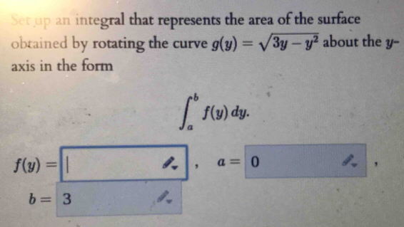 Set up an integral that represents the area of the surface 
obtained by rotating the curve g(y)=sqrt(3y-y^2) about the y -- 
axis in the form
∈t _a^(bf(y)dy.
f(y)= |), a= 0  1/4)  '
b=3