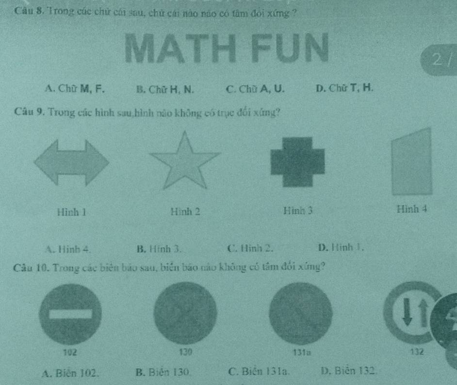 Trong cúc chữ cái sau, chủ cái nào não có tâm đỏi xứng ?
FUn
2 /
A. Chữ M, F. B. Chữ H, N. C. Chù A, U. D. Chữ T, H.
Câu 9. Trong các hình sau,hình nào không có trục đổi xứng?
Hình 1 Hình 2 Hình 3 Hình 4
A. Hinh 4. B. Hfnh 3. C. Hinh 2. D. Hinh 1.
Câu 10. Trong các biên bảo sau, biển báo nào không có tâm đổi xứng?
102 130 131a 132
A. Biên 102. B. Biến 130 C. Biển 131a. D. Biên 132