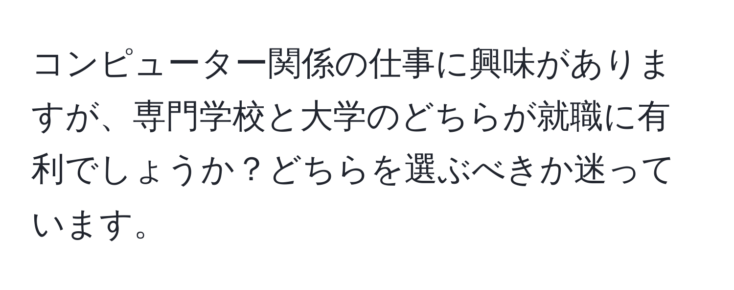 コンピューター関係の仕事に興味がありますが、専門学校と大学のどちらが就職に有利でしょうか？どちらを選ぶべきか迷っています。