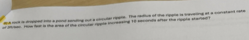 A rock is dropped into a pond sending out a circular ripple. The radius of the ripple is traveling at a constant rate 
of 3ft/sec. How fast is the area of the circular ripple increasing 10 seconds after the ripple started?