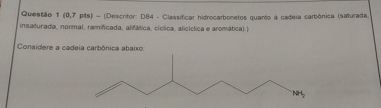 (0,7 pts) - (Descritor: D84 - Classificar hidrocarbonetos quanto à cadeia carbônica (saturada,
insaturada, normal, ramificada, alifática, cíclica, alicíclica e aromática).)
Considere a cadeia carbônica abaixo: