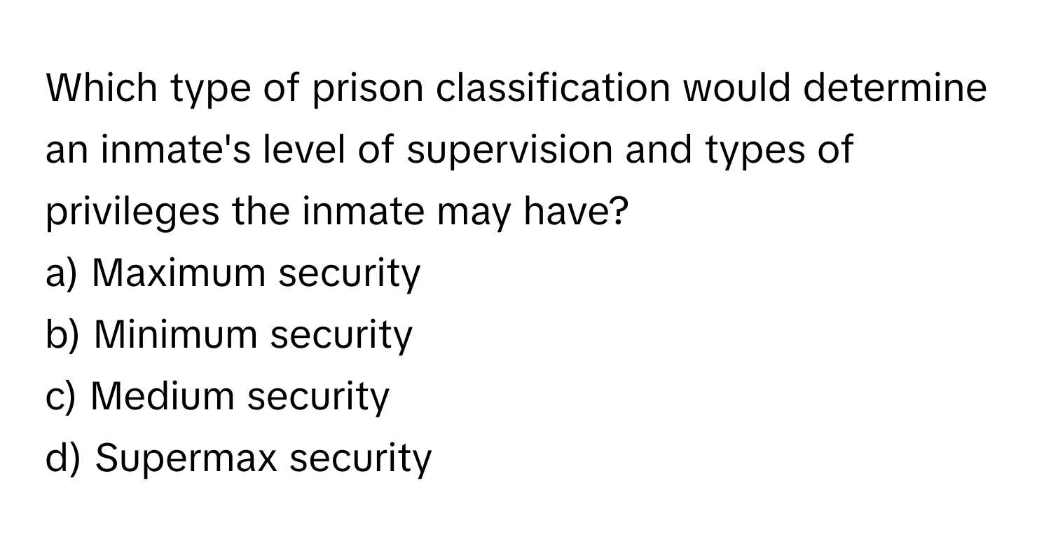 Which type of prison classification would determine an inmate's level of supervision and types of privileges the inmate may have? 

a) Maximum security 
b) Minimum security 
c) Medium security 
d) Supermax security