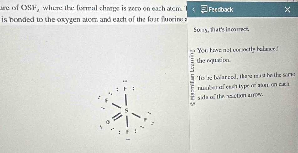 re of OSF_4 where the formal charge is zero on each atom. Feedback ×
is bonded to the oxygen atom and each of the four fluorine a
Sorry, that's incorrect.
You have not correctly balanced
E the equation.
τ To be balanced, there must be the same
number of each type of atom on each
F
side of the reaction arrow.
0