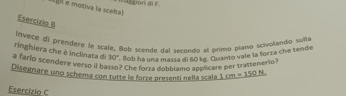 maggiorí di F. 
egli e motiva la scelta) 
Esercizio B 
Invece di prendere le scale, Bob scende dal secondo al primo piano scivolando sulla 
ringhiera che è inclinata di 30° '. Bob ha una massa di 60 kg. Quanto vale la forza che tende 
a farlo scendere verso il ba ? Che forza dobbiamo applicare per trattenerlo? 
Disegnare uno schema con tutte le forze presenti nella scala 1cm=150N. 
Esercizio C