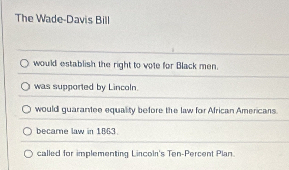 The Wade-Davis Bill
would establish the right to vote for Black men.
was supported by Lincoln.
would guarantee equality before the law for African Americans.
became law in 1863.
called for implementing Lincoln's Ten-Percent Plan.