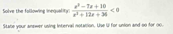 Solve the following inequality:  (x^2-7x+10)/x^2+12x+36 <0</tex> 
State your answer using interval notation, Use U for union and oo for ∞,