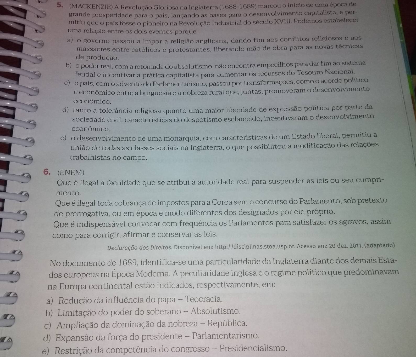 (MACKENZIE) A Revolução Gloriosa na Inglaterra (1688-1689) marcou o início de uma época de
grande prosperidade para o país, lançando as bases para o desenvolvimento capitalista, e per-
mitiu que o país fosse o pioneiro na Revolução Industrial do século XVIII. Podemos estabelecer
uma relação entre os dois eventos porque
a) o governo passou a impor a religião anglicana, dando fim aos conflitos religiosos e aos
massacres entre católicos e protestantes, liberando mão de obra para as novas técnicas
de produção.
b) o poder real, com a retomada do absolutismo, não encontra empecilhos para dar fim ao sistema
feudal e incentivar a prática capitalista para aumentar os recursos do Tesouro Nacional.
c) o país, com o advento do Parlamentarismo, passou por transformações, como o acordo político
e econômico entre a burguesia e a nobreza rural que, juntas, promoveram o desenvolvimento
econômico.
d) tanto a tolerância religiosa quanto uma maior liberdade de expressão política por parte da
sociedade civil, características do despotismo esclarecido, incentivaram o desenvolvimento
econômico.
e) o desenvolvimento de uma monarquia, com características de um Estado liberal, permitiu a
união de todas as classes sociais na Inglaterra, o que possibilitou a modificação das relações
trabalhistas no campo.
6. (ENEM)
Que é ilegal a faculdade que se atribui à autoridade real para suspender as leis ou seu cumpri-
mento.
Que éilegal toda cobrança de impostos para a Coroa sem o concurso do Parlamento, sob pretexto
de prerrogativa, ou em época e modo diferentes dos designados por ele próprio.
Que éindispensável convocar com frequência os Parlamentos para satisfazer os agravos, assim
como para corrigir, afirmar e conservar as leis.
Declaração dos Direitos. Disponível em: http://disciplinas.stoa.usp.br. Acesso em: 20 dez. 2011. (adaptado)
No documento de 1689, identifica-se uma particularidade da Inglaterra diante dos demais Esta-
dos europeus na Época Moderna. A peculiaridade inglesa e o regime político que predominavam
na Europa continental estão indicados, respectivamente, em:
a) Redução da influência do papa - Teocracia.
b) Limitação do poder do soberano - Absolutismo.
c) Ampliação da dominação da nobreza - República.
d) Expansão da força do presidente - Parlamentarismo.
e) Restrição da competência do congresso - Presidencialismo.