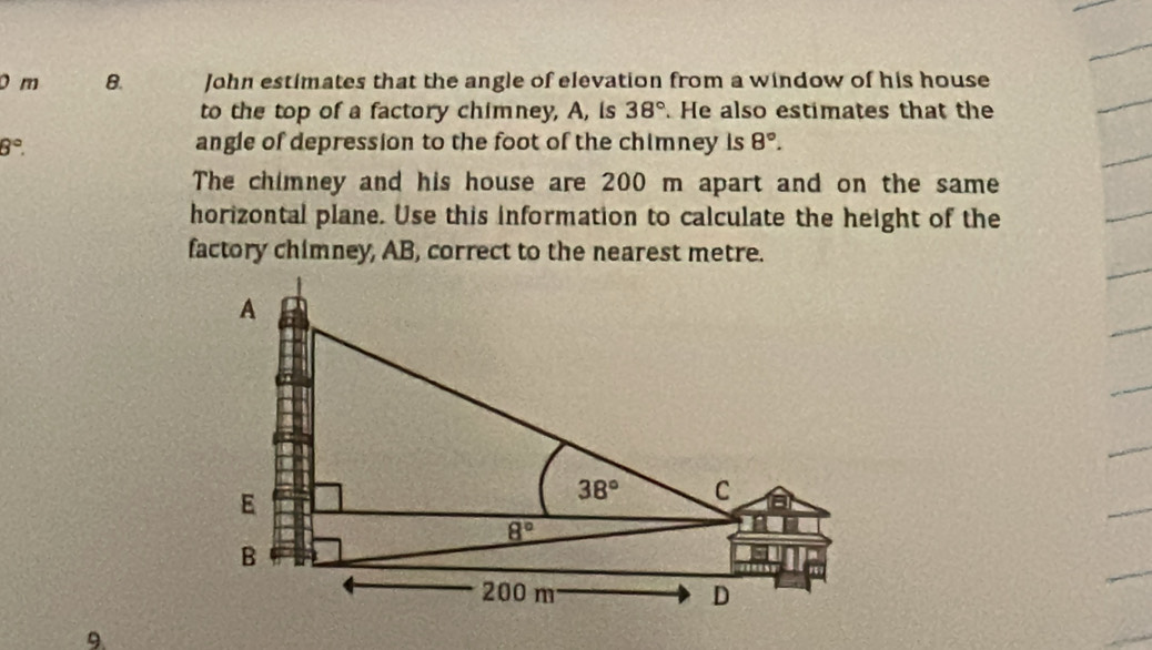 John estimates that the angle of elevation from a window of his house
to the top of a factory chimney, A, is 38°. He also estimates that the
8°.
angle of depression to the foot of the chimney is 8°.
The chimney and his house are 200 m apart and on the same
horizontal plane. Use this information to calculate the height of the
factory chimney, AB, correct to the nearest metre.
9