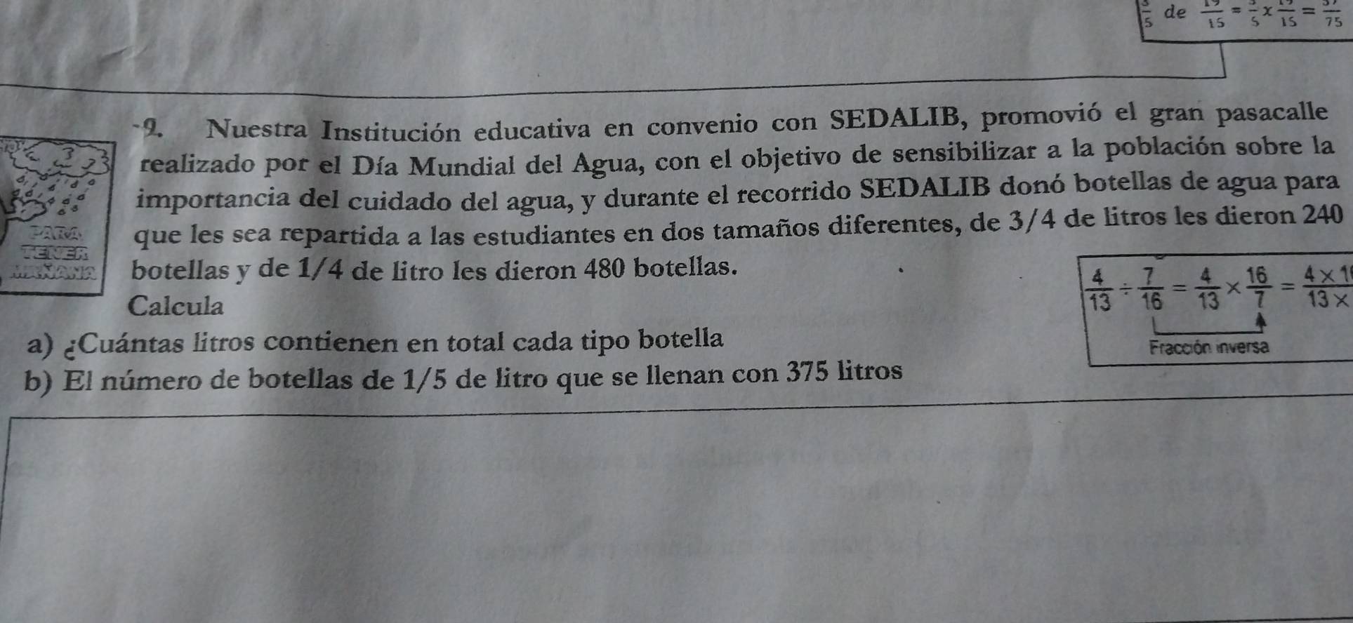 frac 5 de
 15/15 =frac 5* frac 15=frac 75
-2. Nuestra Institución educativa en convenio con SEDALIB, promovió el gran pasacalle 
realizado por el Día Mundial del Agua, con el objetivo de sensibilizar a la población sobre la 
importancia del cuidado del agua, y durante el recorrido SEDALIB donó botellas de agua para 
que les sea repartida a las estudiantes en dos tamaños diferentes, de 3/4 de litros les dieron 240
botellas y de 1/4 de litro les dieron 480 botellas. 
Calcula
 4/13 /  7/16 = 4/13 *  16/7 = (4* 1)/13*  
a) ¿Cuántas litros contienen en total cada tipo botella 
Fracción inversa 
b) El número de botellas de 1/5 de litro que se llenan con 375 litros