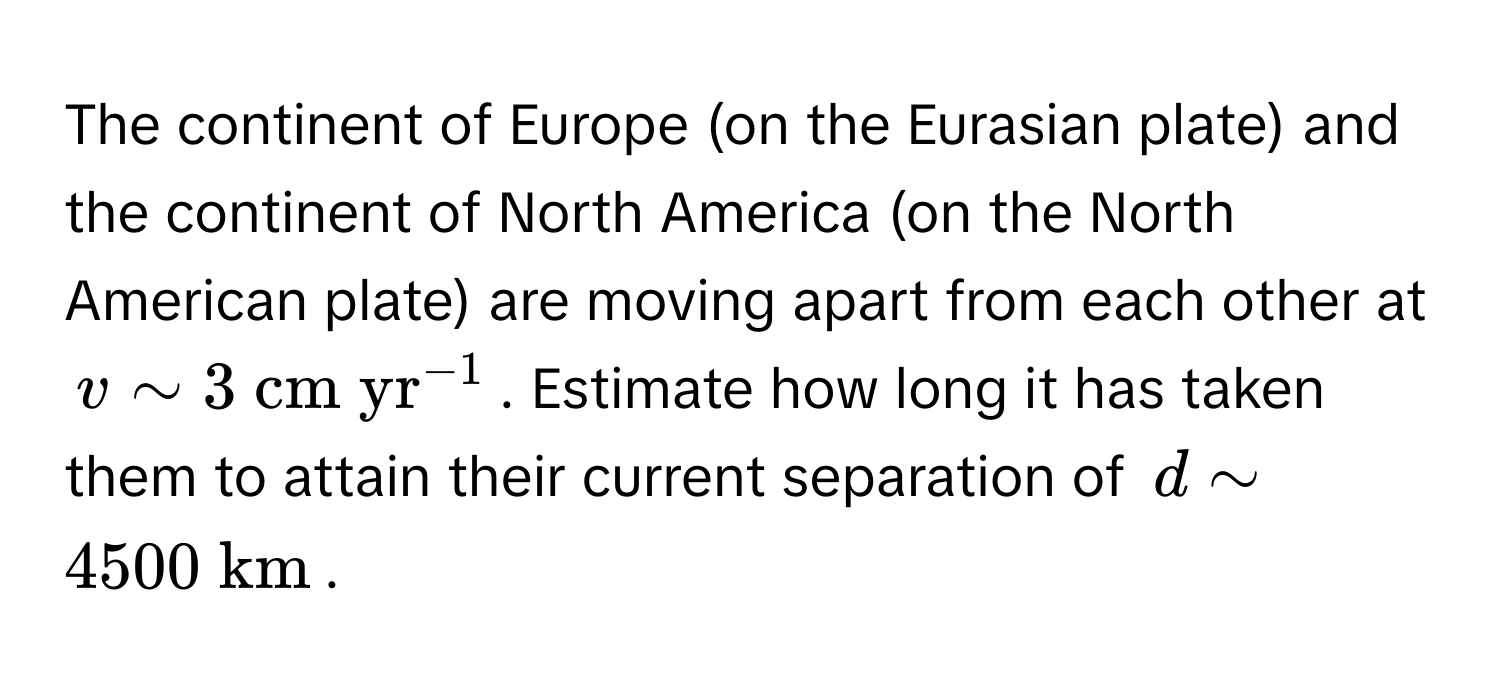 The continent of Europe (on the Eurasian plate) and the continent of North America (on the North American plate) are moving apart from each other at $v sim 3 (cm yr)^(-1)$. Estimate how long it has taken them to attain their current separation of $d sim 4500  km$.