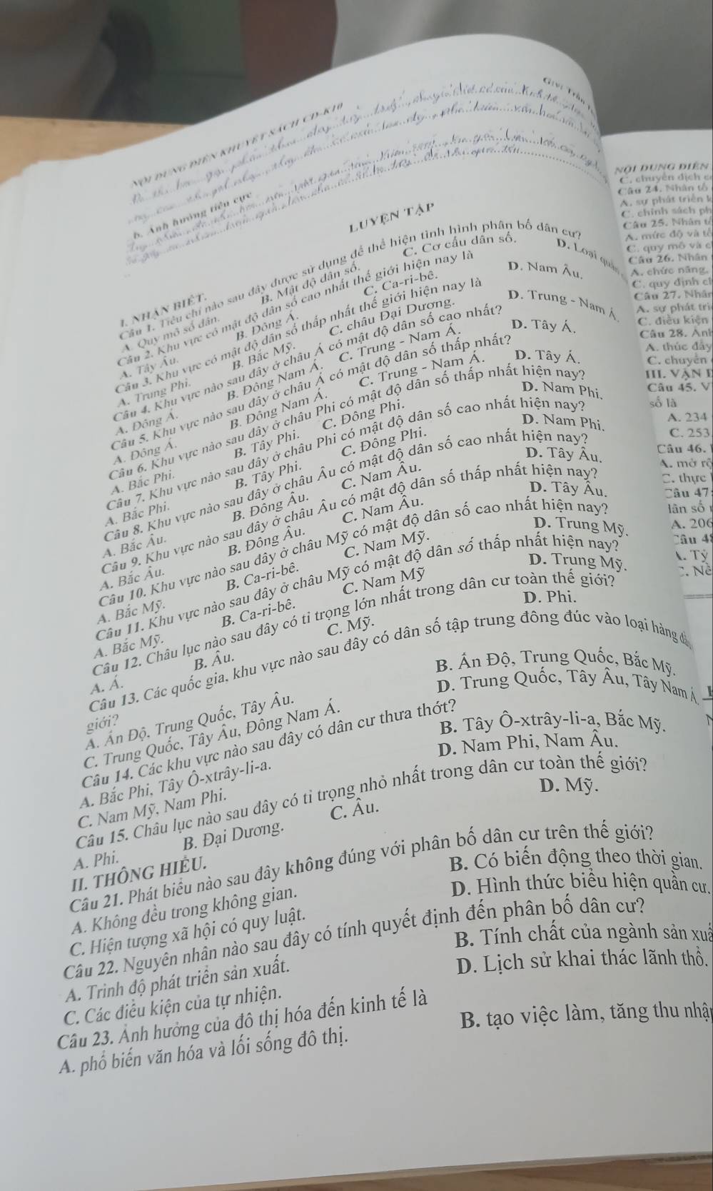 Tội đung điên khuyệ t sách cD-kh
nội dung điện
C. chuyên địch c
Câu 24. Nhân tổ
nìn g t
Luyện tập
A. sự phát triển k
C. chính sách ph
Câu 25. Nhân tổ
C. Cơ cầu dân số.
A. mức độ và tổ
C. quy mô và c
D. Loại quả
Câu 26. Nhân
D. Nam Âu. A. chức năng,
C. Ca-ri-bê.
C. quy dịnh ch
Câu 1. Tiểu chi nào sau đây được sử dụng để thể hiện tình hình phân bố dân cư 1. nhận biết. B. Mật độ dân số
Câu 27. Nhân
D. Trung - Nam Á
C. châu Dại Dượng.
A. sự phát  tri
B. Đông Á.
Quy mô số dân
D. Tây Á.
C. điều kiện
Câu 28. Anh
Câu 3. Khu vực có mật độ dân số thấp nhất thế giới hiện nay 1
C. Trung - Nam Á.
Câu 2. Khu vực có mật độ dân số cao nhất thể giới hiện nay1 A. Tây Âu.
A. Trung Phi. B. Bắc Mỹ.
A. thúc đầy
C. Trung - Nam Á. D. Tây Á C. chuyển
B. Đông Nam Ả.
III. vận e
D. Nam Phi.
Câu 45. V
Câu 4. Khu vực nào sau đây ở châu Ả có mật độ dân số cao nhất A. Đông Á.
B. Đông Nam Á.
B. Tây Phi. C. Đông Phi.
số là
A. 234
D. Nam Phi.
Sâu 5. Khu vực nào sau đây ở châu Á có mật độ dân số thấp nhất Á. Đông Á.
C. Đông Phi.
C. 253
Câu 46.
D. Tây Âu.
Câu 6. Khu vực nào sau đây ở châu Phi có mật độ dân số thấp nhất hiện nay A. Bắc Phi.
A. Bắc Phi. Câu 7. Khu vực nào sau dây ở châu Phi có mật độ dân số cao nhất hiện nay
B. Tây Phi.
C. Nam Âu.
A. mở rộ
C. thực
D. Tây Âu. Câu 47
A. Bắc Âu. Câu 8. Khu vực nào sau đây ở châu Âu có mật độ dân số cao nhất hiện nay
B. Đỗng Âu.
C. Nam Âu
lân số
A. Bắc Âu. Câu 9. Khu vực nào sau dây ở châu Âu có mật độ dân số thấp nhất hiện nay
B. Đông Âu.
D. Trung Mỹ.
A. 206
Câu 48
T Tỷ
A. Bắc Mỹ. Câu 10. Khu vực nào sau dây ở châu Mỹ có mật độ dân số cao nhất hiện nay
B. Ca-ri-bê. C. Nam Mỹ.
D. Trung Mỹ. C. Nề
C. Nam Mỹ
A. Bắc Mỹ. Câu 11. Khu vực nào sau đây ở châu Mỹ có mật độ dân số thấp nhất hiện nay:
B. Ca-ri-bê.
D. Phi.
Câu 12. Châu lục nào sau đây có tỉ trọng lớn nhất trong dân cư toàn thế giới?
C. Mỹ.
B. Âu.
B Án Độ, Trung Quốc, Bắc Mỹ
Câu 13. Các quốc gia, khu vực nào sau đây có dân số tập trung đông đúc vào loại hàng đá
A. Á. D. Trung Quốc, Tây Âu, Tây Nam Á
Á. Ấn Độ. Trung Quốc, Tây Âu.
giới?   
B. Tây Ô-xtrây-li-a, Bắc Mỹ.
C. Trung Quốc, Tây Âu, Đông Nam Á.
Câu 14. Các khu vực nào sau dây có dân cư thưa thớt?
D. Nam Phi, Nam Âu.
A. Bắc Phi, Tây Ô-xtrây-li-a.
D. Mỹ.
Câu 15. Châu lục nào sau dây có tỉ trọng nhỏ nhất trong dân cư toàn thế giới?
C. Nam Mỹ, Nam Phi.
C. Âu.
A. Phi. B. Đại Dương.
B. Có biến động theo thời gian,
Câu 21. Phát biểu nào sau đây không đúng với phân bố dân cư trên thế giới?
II. THÔNG HIÈU.
A. Không đều trong không gian.
D. Hình thức biểu hiện quần cư
C. Hiện tượng xã hội có quy luật.
B. Tính chất của ngành sản xuã
Câu 22. Nguyên nhân nào sau đây có tính quyết định đến phân bố dân cư?
A. Trình độ phát triển sản xuất.
D. Lịch sử khai thác lãnh thổ.
C. Các điều kiện của tự nhiện.
B. tạo việc làm, tăng thu nhập
Câu 23. Ảnh hưởng của đô thị hóa đến kinh tế là
A. phổ biến văn hóa và lối sống đô thị.