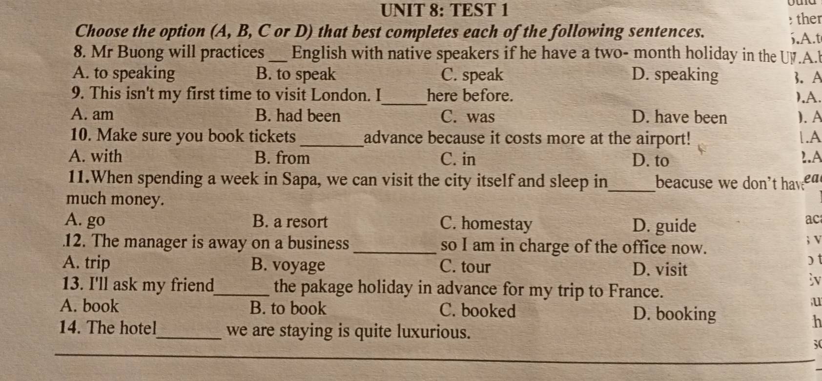 TEST 1
ther
Choose the option (A, B, C or D) that best completes each of the following sentences.
6.A.t
8. Mr Buong will practices _English with native speakers if he have a two- month holiday in the UV.A.
A. to speaking B. to speak C. speak D. speaking 3. A
9. This isn't my first time to visit London. I_ here before. ).A.
A. am B. had been C. was D. have been ). A
10. Make sure you book tickets_ advance because it costs more at the airport! |.A
A. with B. from C. in D. to 1.A
11.When spending a week in Sapa, we can visit the city itself and sleep in_ beacuse we don't hava
much money.
A. go B. a resort C. homestay D. guide
ac
12. The manager is away on a business _so I am in charge of the office now. ; V
A. trip B. voyage C. tour D. visit
) t
iv
13. I'll ask my friend_ the pakage holiday in advance for my trip to France.
u
A. book B. to book C. booked D. booking
h
14. The hotel_ we are staying is quite luxurious.
30