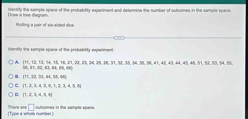 Identify the sample space of the probability experiment and determine the number of outcomes in the sample space.
Draw a tree diagram.
Rolling a pair of six-sided dice
Identify the sample space of the probability experiment.
A.  11,12,13,14,15,16,21,22,23,24,25,26,31,32,3 , 33, 34, 35, 36, 41, 42, 43, 44, 45, 46, 51, 52, 53, 54, 55,
56,61,62,63,64,65,66
B.  11,22,33,44,55,66
C.  1,2,3,4,5,6,1,2,3,4,5,6
D.  1,2,3,4,5,6
There are □ outcomes in the sample space.
(Type a whole number.)