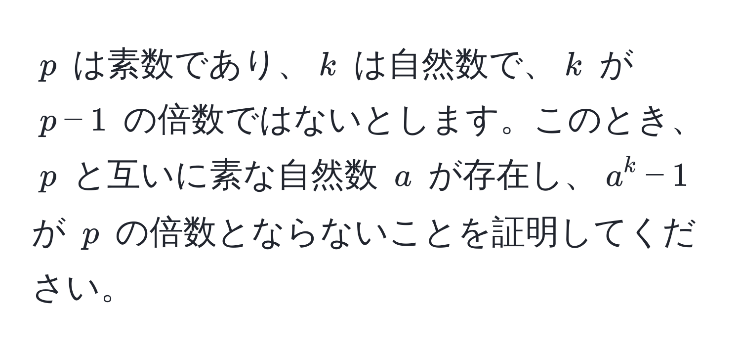 $p$ は素数であり、$k$ は自然数で、$k$ が $p-1$ の倍数ではないとします。このとき、$p$ と互いに素な自然数 $a$ が存在し、$a^k - 1$ が $p$ の倍数とならないことを証明してください。