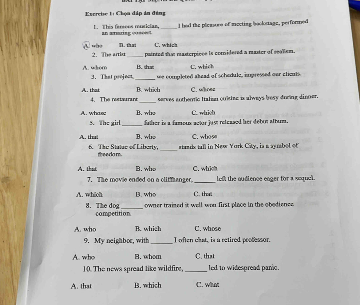 Chọn đáp án đúng
1. This famous musician, _I had the pleasure of meeting backstage, performed
an amazing concert.
A. who B. that C. which
2. The artist _painted that masterpiece is considered a master of realism.
A. whom B. that C. which
3. That project,_ we completed ahead of schedule, impressed our clients.
A. that B. which C. whose
_
4. The restaurant serves authentic Italian cuisine is always busy during dinner.
A. whose B. who C. which
5. The girl_ father is a famous actor just released her debut album.
A. that B. who C. whose
6. The Statue of Liberty, _stands tall in New York City, is a symbol of
freedom.
A. that B. who C. which
7. The movie ended on a cliffhanger, _left the audience eager for a sequel.
A. which B. who C. that
8. The dog_ owner trained it well won first place in the obedience
competition.
A. who B. which C. whose
9. My neighbor, with _I often chat, is a retired professor.
A. who B. whom C. that
10. The news spread like wildfire, _led to widespread panic.
A. that B. which C. what