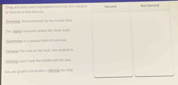 Drag and drop each highlighted word into the category Gerund Not Gerund 
of Gerund or Not Gerund. 
Frowning , Kana cleaned up the muddy floor. 
The aging musician ended the show early. 
Swimming is a popular form of exercise. 
Hanging her coat on the rack, she walked in. 
Whining won't help the toddler get his way. 
We are grateful for Andre's offering his help.