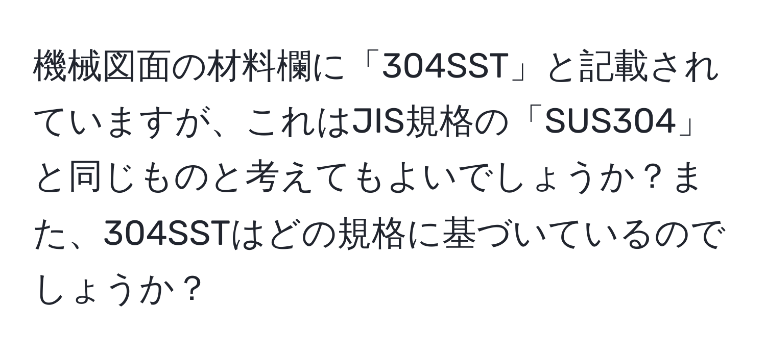 機械図面の材料欄に「304SST」と記載されていますが、これはJIS規格の「SUS304」と同じものと考えてもよいでしょうか？また、304SSTはどの規格に基づいているのでしょうか？