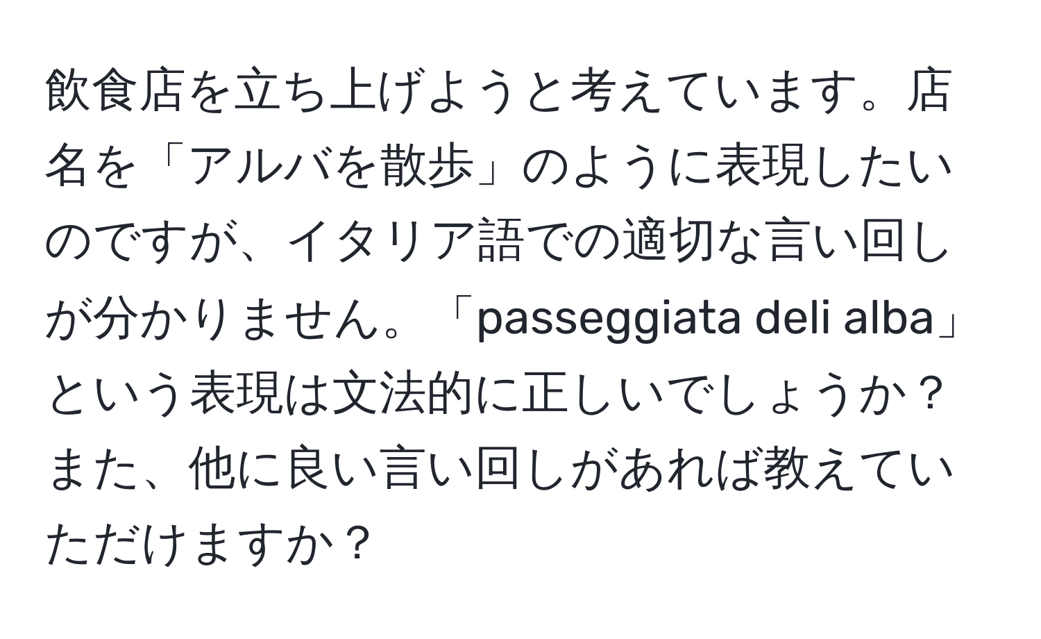 飲食店を立ち上げようと考えています。店名を「アルバを散歩」のように表現したいのですが、イタリア語での適切な言い回しが分かりません。「passeggiata deli alba」という表現は文法的に正しいでしょうか？また、他に良い言い回しがあれば教えていただけますか？