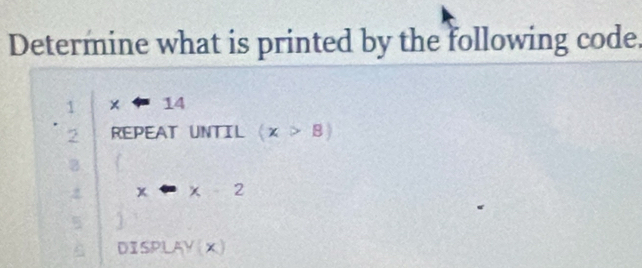 Determine what is printed by the following code.
·  1/2  x=14
REPEAT UNTIL (x>B)
B
x· x· 2
DISPLAY(x)