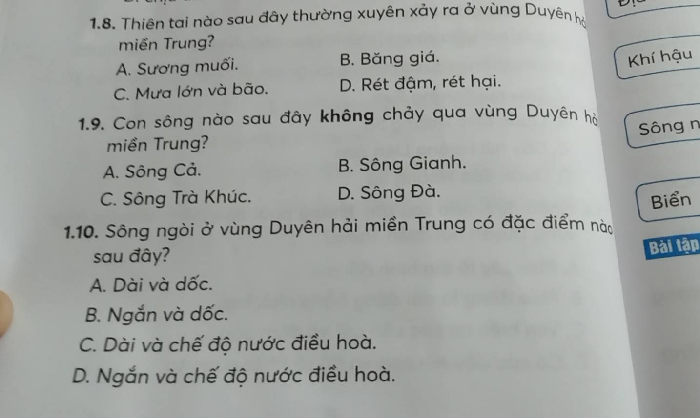 Thiên tai nào sau đây thường xuyên xảy ra ở vùng Duyên hộ
miền Trung?
A. Sương muối. B. Băng giá.
Khí hậu
C. Mưa lớn và bão. D. Rét đậm, rét hại.
1.9. Con sông nào sau đây không chảy qua vùng Duyên hỏ
Sông n
miền Trung?
A. Sông Cả. B. Sông Gianh.
C. Sông Trà Khúc. D. Sông Đà.
Biển
1.10. Sông ngòi ở vùng Duyên hải miền Trung có đặc điểm nào
sau đây?
Bài tập
A. Dài và dốc.
B. Ngắn và dốc.
C. Dài và chế độ nước điều hoà.
D. Ngắn và chế độ nước điều hoà.