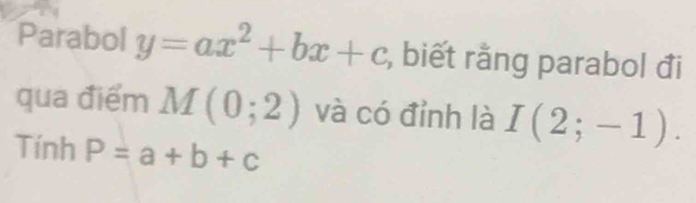 Parabol y=ax^2+bx+c , biết rằng parabol đi 
qua điểm M(0;2) và có đỉnh là I(2;-1). 
Tính P=a+b+c